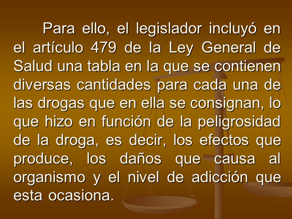 Para ello, el legislador incluyó en el artículo 479 de la Ley General de Salud una tabla en la que se contienen diversas cantidades para cada una de las drogas que en ella se consignan, lo que hizo en función de la peligrosidad de la droga, es decir, los efectos que produce, los daños que causa al organismo y el nivel de adicción que esta ocasiona.