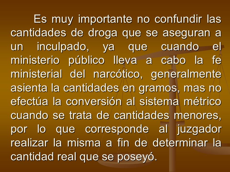 Es muy importante no confundir las cantidades de droga que se aseguran a un inculpado, ya que cuando el ministerio público lleva a cabo la fe ministerial del narcótico, generalmente asienta la cantidades en gramos, mas no efectúa la conversión al sistema métrico cuando se trata de cantidades menores, por lo que corresponde al juzgador realizar la misma a fin de determinar la cantidad real que se poseyó.