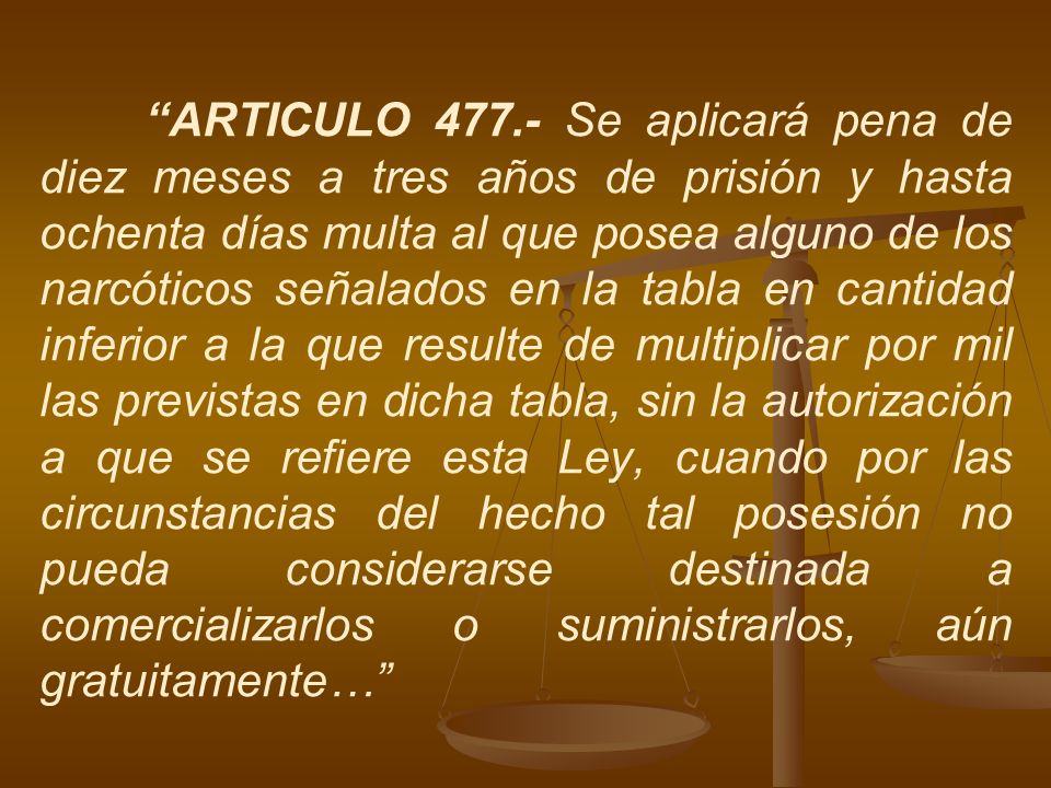 ARTICULO Se aplicará pena de diez meses a tres años de prisión y hasta ochenta días multa al que posea alguno de los narcóticos señalados en la tabla en cantidad inferior a la que resulte de multiplicar por mil las previstas en dicha tabla, sin la autorización a que se refiere esta Ley, cuando por las circunstancias del hecho tal posesión no pueda considerarse destinada a comercializarlos o suministrarlos, aún gratuitamente…