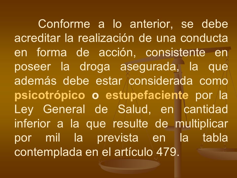 Conforme a lo anterior, se debe acreditar la realización de una conducta en forma de acción, consistente en poseer la droga asegurada, la que además debe estar considerada como psicotrópico o estupefaciente por la Ley General de Salud, en cantidad inferior a la que resulte de multiplicar por mil la prevista en la tabla contemplada en el artículo 479.