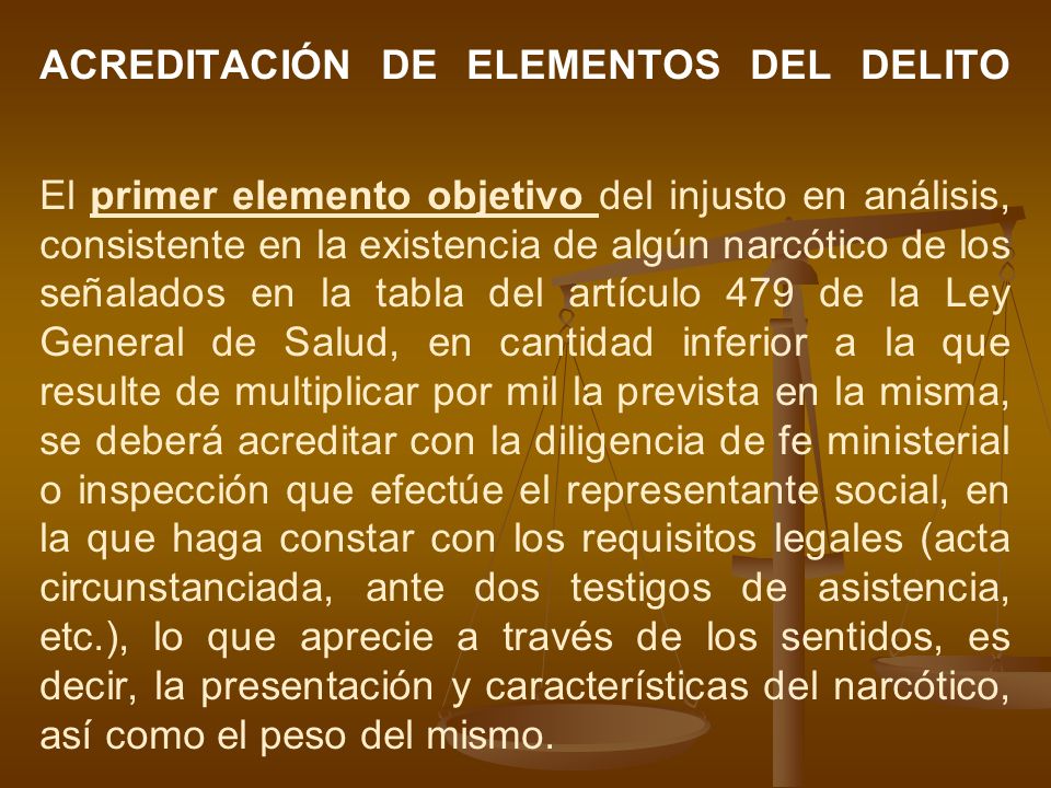 ACREDITACIÓN DE ELEMENTOS DEL DELITO El primer elemento objetivo del injusto en análisis, consistente en la existencia de algún narcótico de los señalados en la tabla del artículo 479 de la Ley General de Salud, en cantidad inferior a la que resulte de multiplicar por mil la prevista en la misma, se deberá acreditar con la diligencia de fe ministerial o inspección que efectúe el representante social, en la que haga constar con los requisitos legales (acta circunstanciada, ante dos testigos de asistencia, etc.), lo que aprecie a través de los sentidos, es decir, la presentación y características del narcótico, así como el peso del mismo.