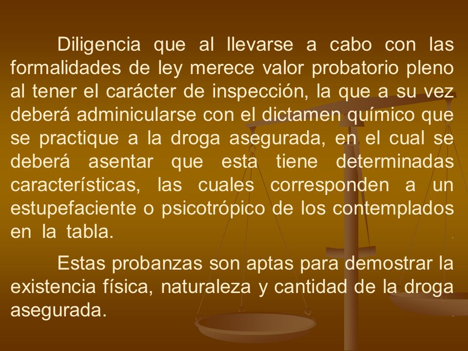 Diligencia que al llevarse a cabo con las formalidades de ley merece valor probatorio pleno al tener el carácter de inspección, la que a su vez deberá adminicularse con el dictamen químico que se practique a la droga asegurada, en el cual se deberá asentar que esta tiene determinadas características, las cuales corresponden a un estupefaciente o psicotrópico de los contemplados en la tabla.