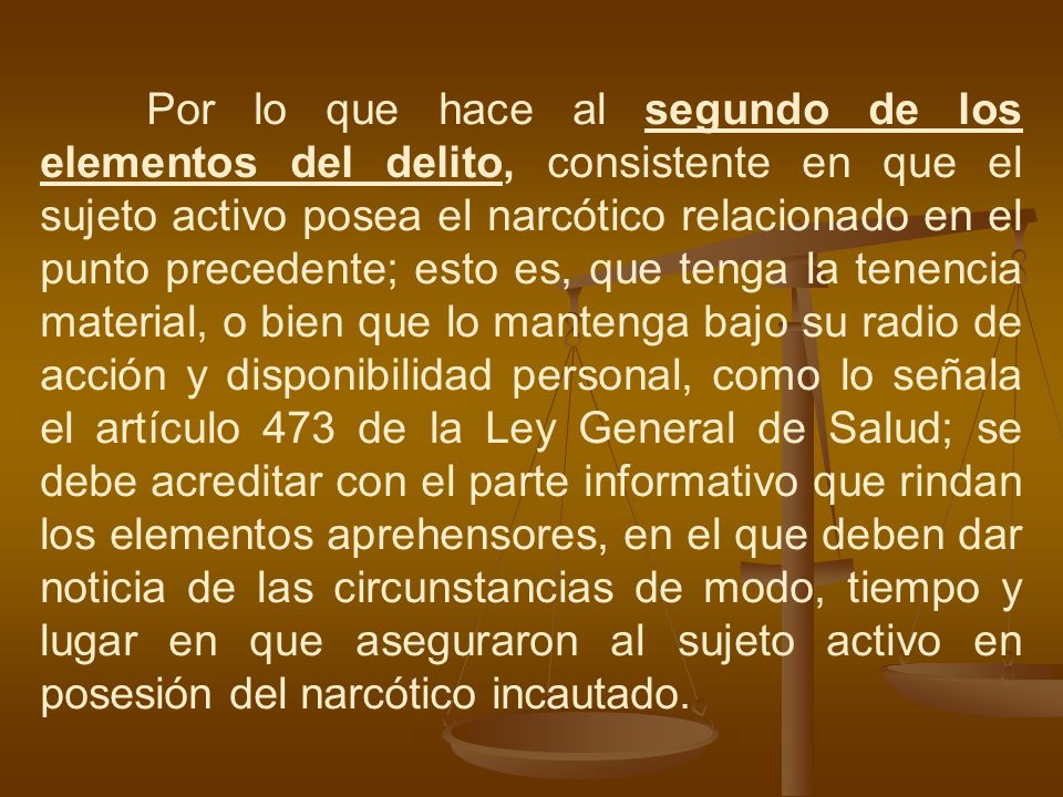Por lo que hace al segundo de los elementos del delito, consistente en que el sujeto activo posea el narcótico relacionado en el punto precedente; esto es, que tenga la tenencia material, o bien que lo mantenga bajo su radio de acción y disponibilidad personal, como lo señala el artículo 473 de la Ley General de Salud; se debe acreditar con el parte informativo que rindan los elementos aprehensores, en el que deben dar noticia de las circunstancias de modo, tiempo y lugar en que aseguraron al sujeto activo en posesión del narcótico incautado.