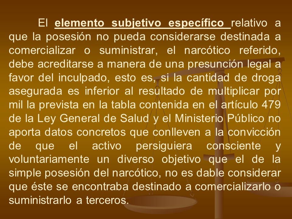 El elemento subjetivo específico relativo a que la posesión no pueda considerarse destinada a comercializar o suministrar, el narcótico referido, debe acreditarse a manera de una presunción legal a favor del inculpado, esto es, si la cantidad de droga asegurada es inferior al resultado de multiplicar por mil la prevista en la tabla contenida en el artículo 479 de la Ley General de Salud y el Ministerio Público no aporta datos concretos que conlleven a la convicción de que el activo persiguiera consciente y voluntariamente un diverso objetivo que el de la simple posesión del narcótico, no es dable considerar que éste se encontraba destinado a comercializarlo o suministrarlo a terceros.