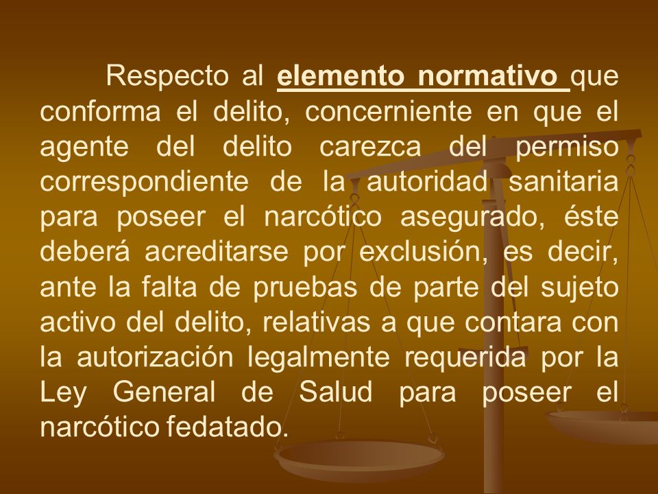 Respecto al elemento normativo que conforma el delito, concerniente en que el agente del delito carezca del permiso correspondiente de la autoridad sanitaria para poseer el narcótico asegurado, éste deberá acreditarse por exclusión, es decir, ante la falta de pruebas de parte del sujeto activo del delito, relativas a que contara con la autorización legalmente requerida por la Ley General de Salud para poseer el narcótico fedatado.