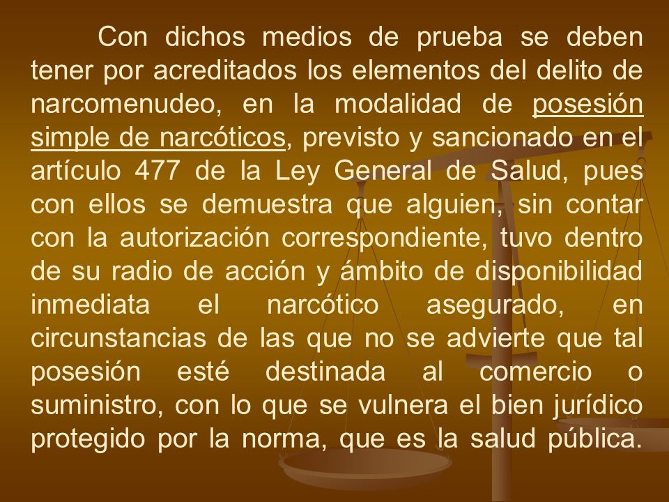 Con dichos medios de prueba se deben tener por acreditados los elementos del delito de narcomenudeo, en la modalidad de posesión simple de narcóticos, previsto y sancionado en el artículo 477 de la Ley General de Salud, pues con ellos se demuestra que alguien, sin contar con la autorización correspondiente, tuvo dentro de su radio de acción y ámbito de disponibilidad inmediata el narcótico asegurado, en circunstancias de las que no se advierte que tal posesión esté destinada al comercio o suministro, con lo que se vulnera el bien jurídico protegido por la norma, que es la salud pública.