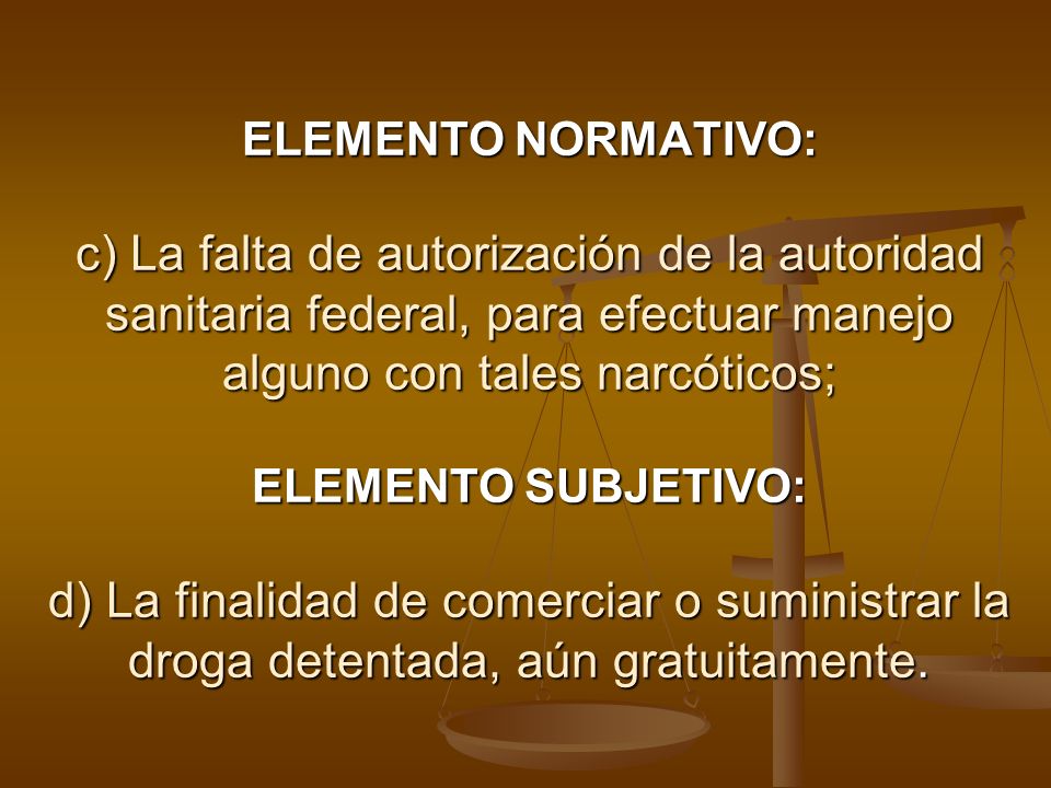 ELEMENTO NORMATIVO: c) La falta de autorización de la autoridad sanitaria federal, para efectuar manejo alguno con tales narcóticos; ELEMENTO SUBJETIVO: d) La finalidad de comerciar o suministrar la droga detentada, aún gratuitamente.