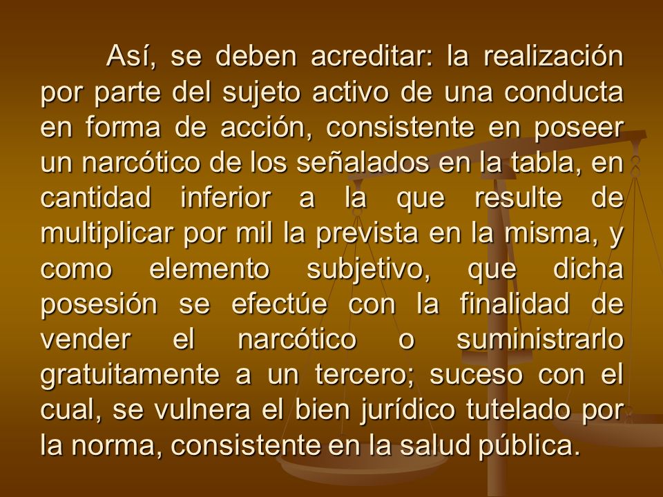 Así, se deben acreditar: la realización por parte del sujeto activo de una conducta en forma de acción, consistente en poseer un narcótico de los señalados en la tabla, en cantidad inferior a la que resulte de multiplicar por mil la prevista en la misma, y como elemento subjetivo, que dicha posesión se efectúe con la finalidad de vender el narcótico o suministrarlo gratuitamente a un tercero; suceso con el cual, se vulnera el bien jurídico tutelado por la norma, consistente en la salud pública.