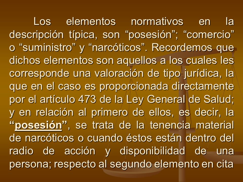 Los elementos normativos en la descripción típica, son posesión ; comercio o suministro y narcóticos .