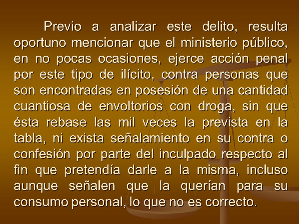 Previo a analizar este delito, resulta oportuno mencionar que el ministerio público, en no pocas ocasiones, ejerce acción penal por este tipo de ilícito, contra personas que son encontradas en posesión de una cantidad cuantiosa de envoltorios con droga, sin que ésta rebase las mil veces la prevista en la tabla, ni exista señalamiento en su contra o confesión por parte del inculpado respecto al fin que pretendía darle a la misma, incluso aunque señalen que la querían para su consumo personal, lo que no es correcto.