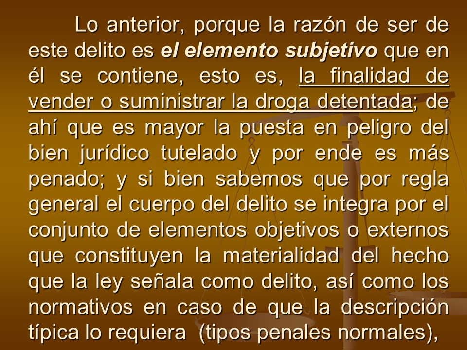 Lo anterior, porque la razón de ser de este delito es el elemento subjetivo que en él se contiene, esto es, la finalidad de vender o suministrar la droga detentada; de ahí que es mayor la puesta en peligro del bien jurídico tutelado y por ende es más penado; y si bien sabemos que por regla general el cuerpo del delito se integra por el conjunto de elementos objetivos o externos que constituyen la materialidad del hecho que la ley señala como delito, así como los normativos en caso de que la descripción típica lo requiera (tipos penales normales),