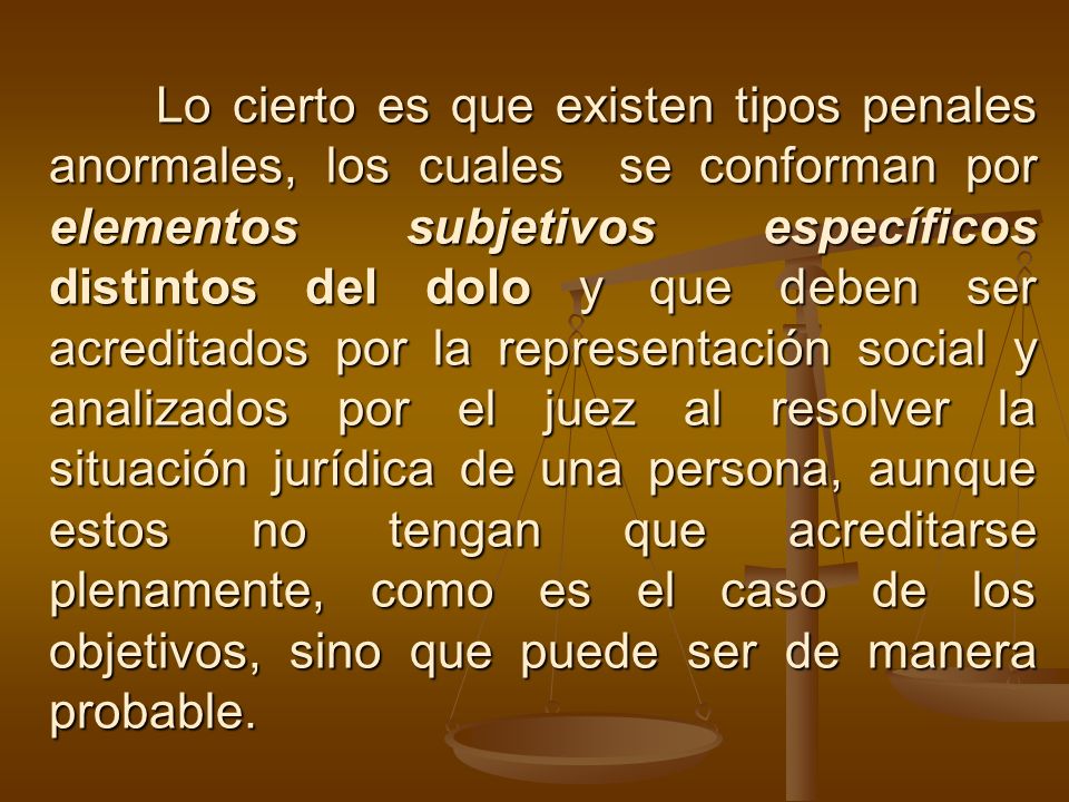 Lo cierto es que existen tipos penales anormales, los cuales se conforman por elementos subjetivos específicos distintos del dolo y que deben ser acreditados por la representación social y analizados por el juez al resolver la situación jurídica de una persona, aunque estos no tengan que acreditarse plenamente, como es el caso de los objetivos, sino que puede ser de manera probable.