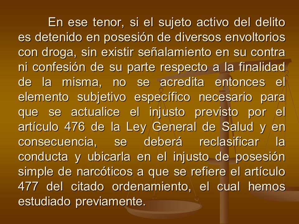 En ese tenor, si el sujeto activo del delito es detenido en posesión de diversos envoltorios con droga, sin existir señalamiento en su contra ni confesión de su parte respecto a la finalidad de la misma, no se acredita entonces el elemento subjetivo específico necesario para que se actualice el injusto previsto por el artículo 476 de la Ley General de Salud y en consecuencia, se deberá reclasificar la conducta y ubicarla en el injusto de posesión simple de narcóticos a que se refiere el artículo 477 del citado ordenamiento, el cual hemos estudiado previamente.