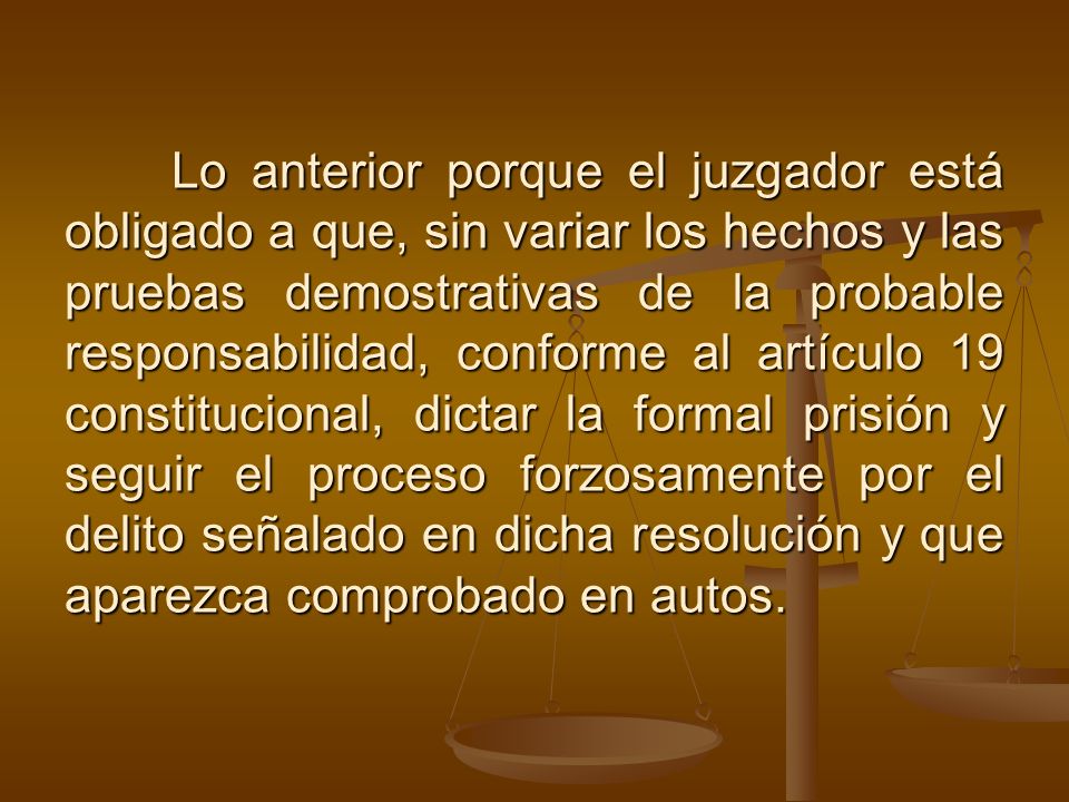 Lo anterior porque el juzgador está obligado a que, sin variar los hechos y las pruebas demostrativas de la probable responsabilidad, conforme al artículo 19 constitucional, dictar la formal prisión y seguir el proceso forzosamente por el delito señalado en dicha resolución y que aparezca comprobado en autos.