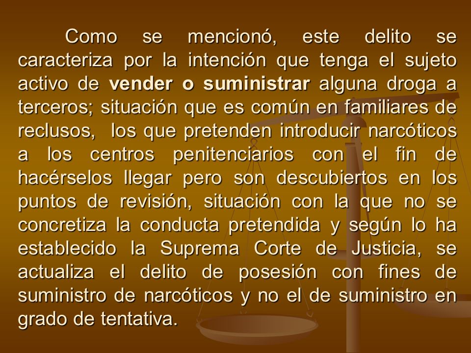 Como se mencionó, este delito se caracteriza por la intención que tenga el sujeto activo de vender o suministrar alguna droga a terceros; situación que es común en familiares de reclusos, los que pretenden introducir narcóticos a los centros penitenciarios con el fin de hacérselos llegar pero son descubiertos en los puntos de revisión, situación con la que no se concretiza la conducta pretendida y según lo ha establecido la Suprema Corte de Justicia, se actualiza el delito de posesión con fines de suministro de narcóticos y no el de suministro en grado de tentativa.
