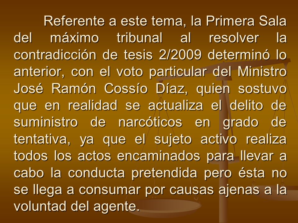 Referente a este tema, la Primera Sala del máximo tribunal al resolver la contradicción de tesis 2/2009 determinó lo anterior, con el voto particular del Ministro José Ramón Cossío Díaz, quien sostuvo que en realidad se actualiza el delito de suministro de narcóticos en grado de tentativa, ya que el sujeto activo realiza todos los actos encaminados para llevar a cabo la conducta pretendida pero ésta no se llega a consumar por causas ajenas a la voluntad del agente.