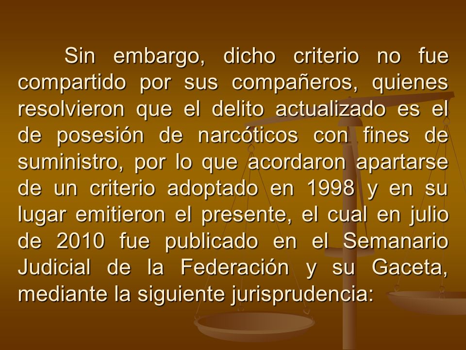 Sin embargo, dicho criterio no fue compartido por sus compañeros, quienes resolvieron que el delito actualizado es el de posesión de narcóticos con fines de suministro, por lo que acordaron apartarse de un criterio adoptado en 1998 y en su lugar emitieron el presente, el cual en julio de 2010 fue publicado en el Semanario Judicial de la Federación y su Gaceta, mediante la siguiente jurisprudencia: