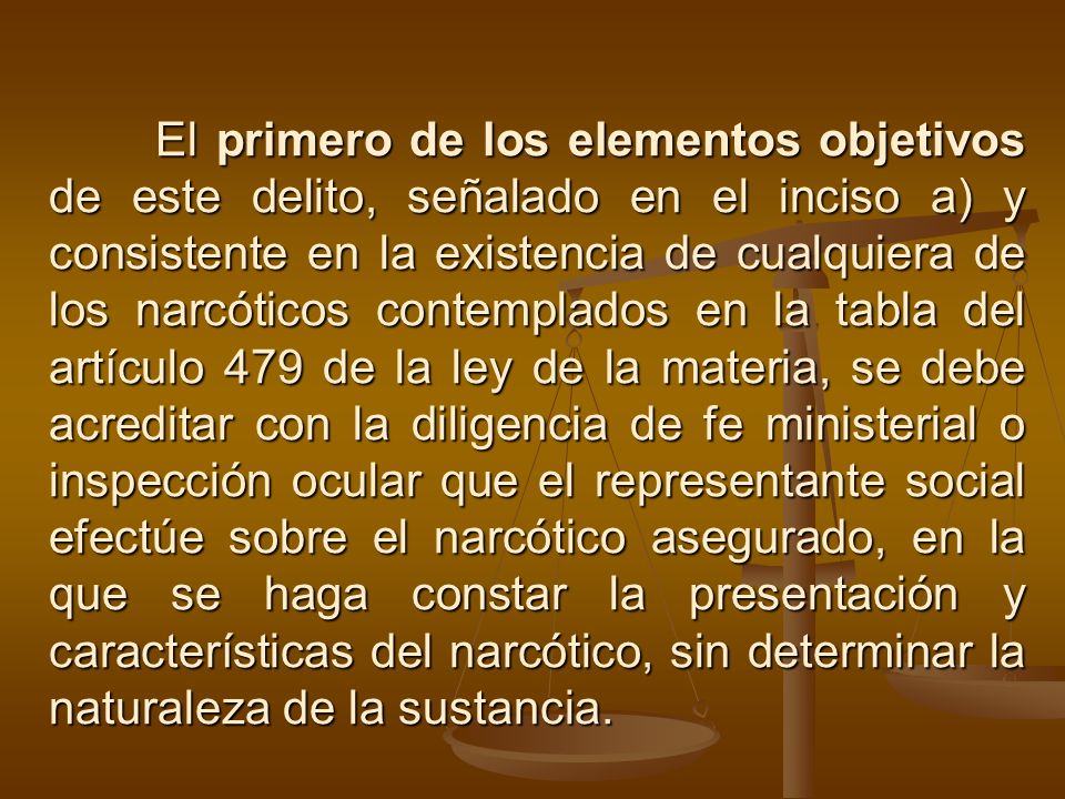El primero de los elementos objetivos de este delito, señalado en el inciso a) y consistente en la existencia de cualquiera de los narcóticos contemplados en la tabla del artículo 479 de la ley de la materia, se debe acreditar con la diligencia de fe ministerial o inspección ocular que el representante social efectúe sobre el narcótico asegurado, en la que se haga constar la presentación y características del narcótico, sin determinar la naturaleza de la sustancia.