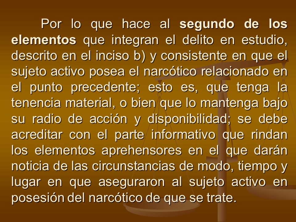 Por lo que hace al segundo de los elementos que integran el delito en estudio, descrito en el inciso b) y consistente en que el sujeto activo posea el narcótico relacionado en el punto precedente; esto es, que tenga la tenencia material, o bien que lo mantenga bajo su radio de acción y disponibilidad; se debe acreditar con el parte informativo que rindan los elementos aprehensores en el que darán noticia de las circunstancias de modo, tiempo y lugar en que aseguraron al sujeto activo en posesión del narcótico de que se trate.