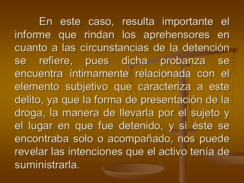 En este caso, resulta importante el informe que rindan los aprehensores en cuanto a las circunstancias de la detención se refiere, pues dicha probanza se encuentra íntimamente relacionada con el elemento subjetivo que caracteriza a este delito, ya que la forma de presentación de la droga, la manera de llevarla por el sujeto y el lugar en que fue detenido, y si éste se encontraba solo o acompañado, nos puede revelar las intenciones que el activo tenía de suministrarla.