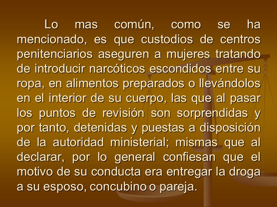 Lo mas común, como se ha mencionado, es que custodios de centros penitenciarios aseguren a mujeres tratando de introducir narcóticos escondidos entre su ropa, en alimentos preparados o llevándolos en el interior de su cuerpo, las que al pasar los puntos de revisión son sorprendidas y por tanto, detenidas y puestas a disposición de la autoridad ministerial; mismas que al declarar, por lo general confiesan que el motivo de su conducta era entregar la droga a su esposo, concubino o pareja.