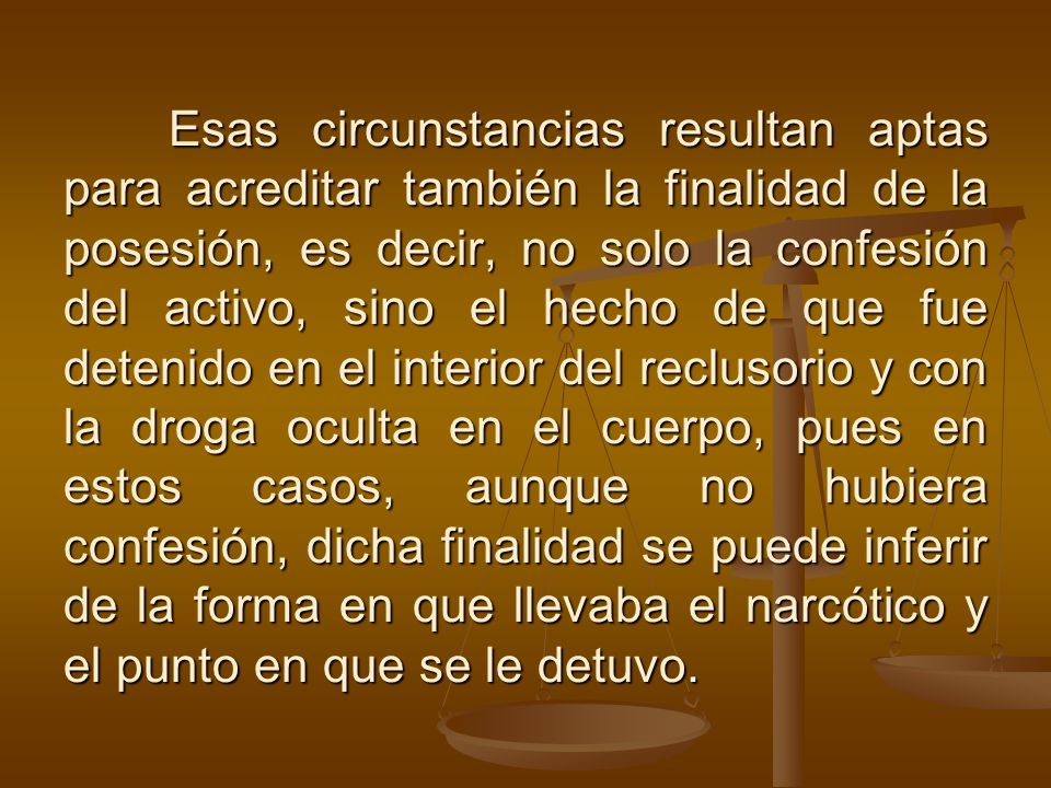 Esas circunstancias resultan aptas para acreditar también la finalidad de la posesión, es decir, no solo la confesión del activo, sino el hecho de que fue detenido en el interior del reclusorio y con la droga oculta en el cuerpo, pues en estos casos, aunque no hubiera confesión, dicha finalidad se puede inferir de la forma en que llevaba el narcótico y el punto en que se le detuvo.