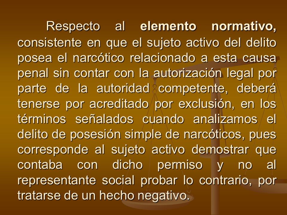 Respecto al elemento normativo, consistente en que el sujeto activo del delito posea el narcótico relacionado a esta causa penal sin contar con la autorización legal por parte de la autoridad competente, deberá tenerse por acreditado por exclusión, en los términos señalados cuando analizamos el delito de posesión simple de narcóticos, pues corresponde al sujeto activo demostrar que contaba con dicho permiso y no al representante social probar lo contrario, por tratarse de un hecho negativo.