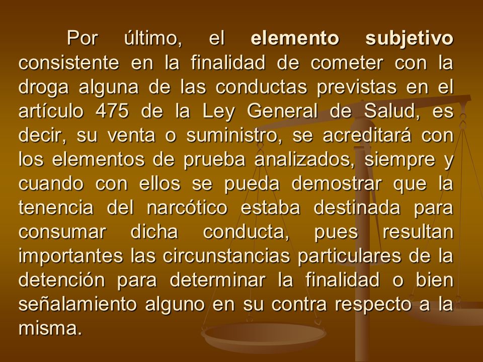 Por último, el elemento subjetivo consistente en la finalidad de cometer con la droga alguna de las conductas previstas en el artículo 475 de la Ley General de Salud, es decir, su venta o suministro, se acreditará con los elementos de prueba analizados, siempre y cuando con ellos se pueda demostrar que la tenencia del narcótico estaba destinada para consumar dicha conducta, pues resultan importantes las circunstancias particulares de la detención para determinar la finalidad o bien señalamiento alguno en su contra respecto a la misma.