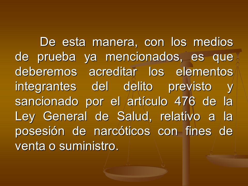 De esta manera, con los medios de prueba ya mencionados, es que deberemos acreditar los elementos integrantes del delito previsto y sancionado por el artículo 476 de la Ley General de Salud, relativo a la posesión de narcóticos con fines de venta o suministro.