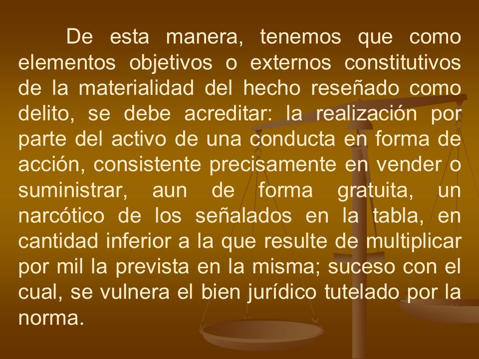 De esta manera, tenemos que como elementos objetivos o externos constitutivos de la materialidad del hecho reseñado como delito, se debe acreditar: la realización por parte del activo de una conducta en forma de acción, consistente precisamente en vender o suministrar, aun de forma gratuita, un narcótico de los señalados en la tabla, en cantidad inferior a la que resulte de multiplicar por mil la prevista en la misma; suceso con el cual, se vulnera el bien jurídico tutelado por la norma.