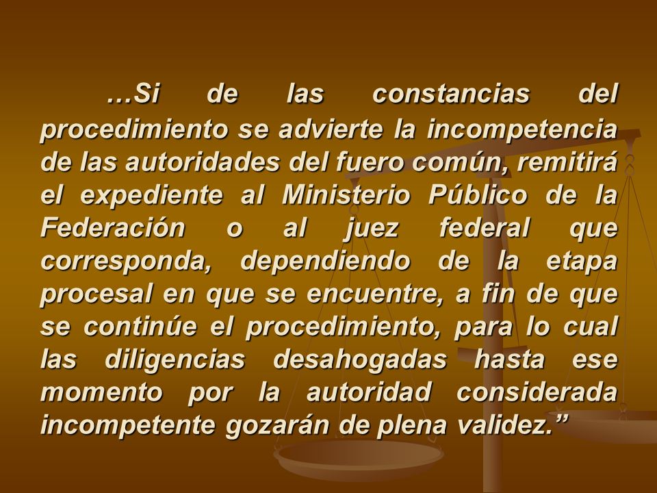 …Si de las constancias del procedimiento se advierte la incompetencia de las autoridades del fuero común, remitirá el expediente al Ministerio Público de la Federación o al juez federal que corresponda, dependiendo de la etapa procesal en que se encuentre, a fin de que se continúe el procedimiento, para lo cual las diligencias desahogadas hasta ese momento por la autoridad considerada incompetente gozarán de plena validez.