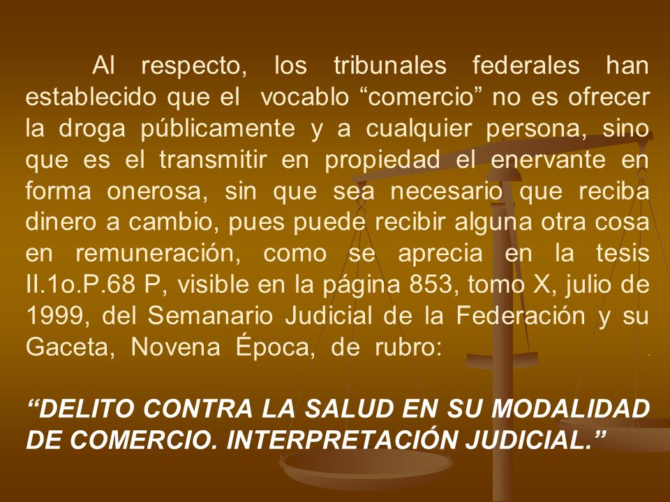Al respecto, los tribunales federales han establecido que el vocablo comercio no es ofrecer la droga públicamente y a cualquier persona, sino que es el transmitir en propiedad el enervante en forma onerosa, sin que sea necesario que reciba dinero a cambio, pues puede recibir alguna otra cosa en remuneración, como se aprecia en la tesis II.1o.P.68 P, visible en la página 853, tomo X, julio de 1999, del Semanario Judicial de la Federación y su Gaceta, Novena Época, de rubro: .