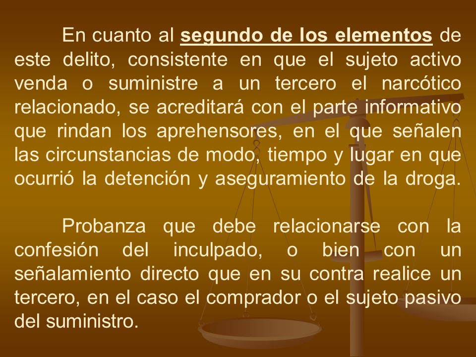 En cuanto al segundo de los elementos de este delito, consistente en que el sujeto activo venda o suministre a un tercero el narcótico relacionado, se acreditará con el parte informativo que rindan los aprehensores, en el que señalen las circunstancias de modo, tiempo y lugar en que ocurrió la detención y aseguramiento de la droga.