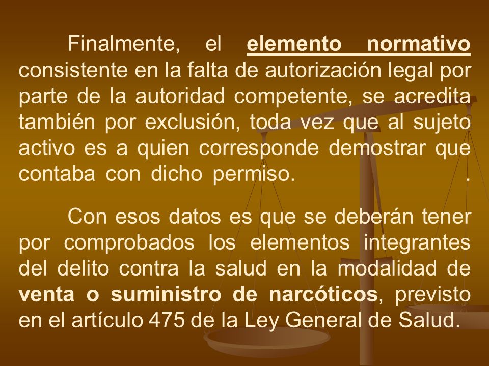 Finalmente, el elemento normativo consistente en la falta de autorización legal por parte de la autoridad competente, se acredita también por exclusión, toda vez que al sujeto activo es a quien corresponde demostrar que contaba con dicho permiso.