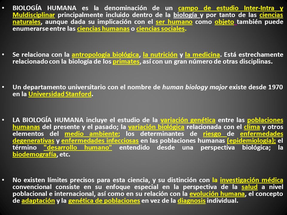 BIOLOGÍA HUMANA es la denominación de un campo de estudio Inter-Intra y Muldisciplinar principalmente incluido dentro de la biología y por tanto de las ciencias naturales, aunque dada su implicación con el ser humano como objeto también puede enumerarse entre las ciencias humanas o ciencias sociales.