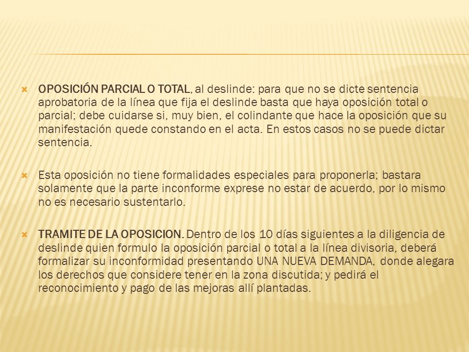 OPOSICIÓN PARCIAL O TOTAL, al deslinde: para que no se dicte sentencia aprobatoria de la línea que fija el deslinde basta que haya oposición total o parcial; debe cuidarse si, muy bien, el colindante que hace la oposición que su manifestación quede constando en el acta. En estos casos no se puede dictar sentencia.