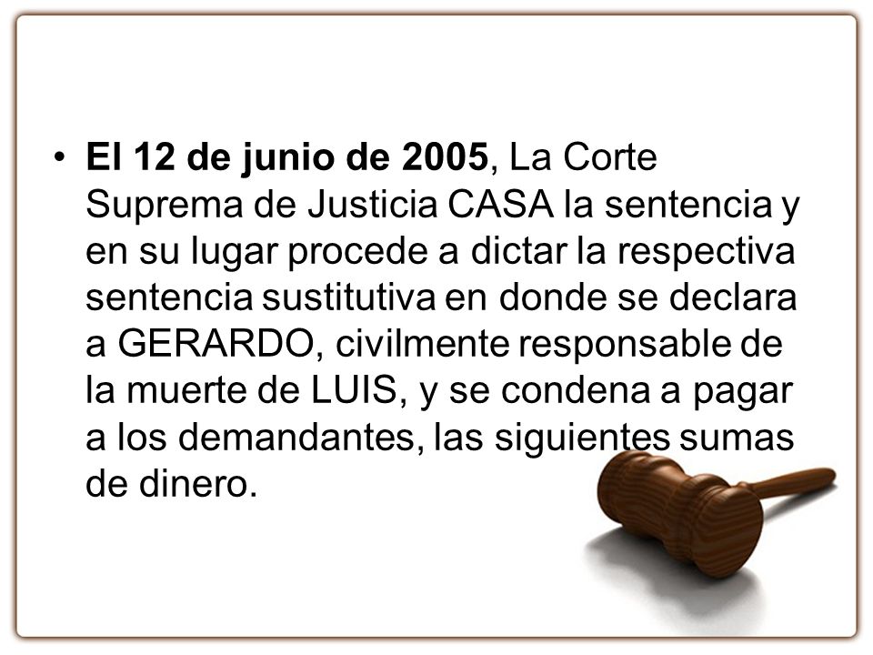 El 12 de junio de 2005, La Corte Suprema de Justicia CASA la sentencia y en su lugar procede a dictar la respectiva sentencia sustitutiva en donde se declara a GERARDO, civilmente responsable de la muerte de LUIS, y se condena a pagar a los demandantes, las siguientes sumas de dinero.