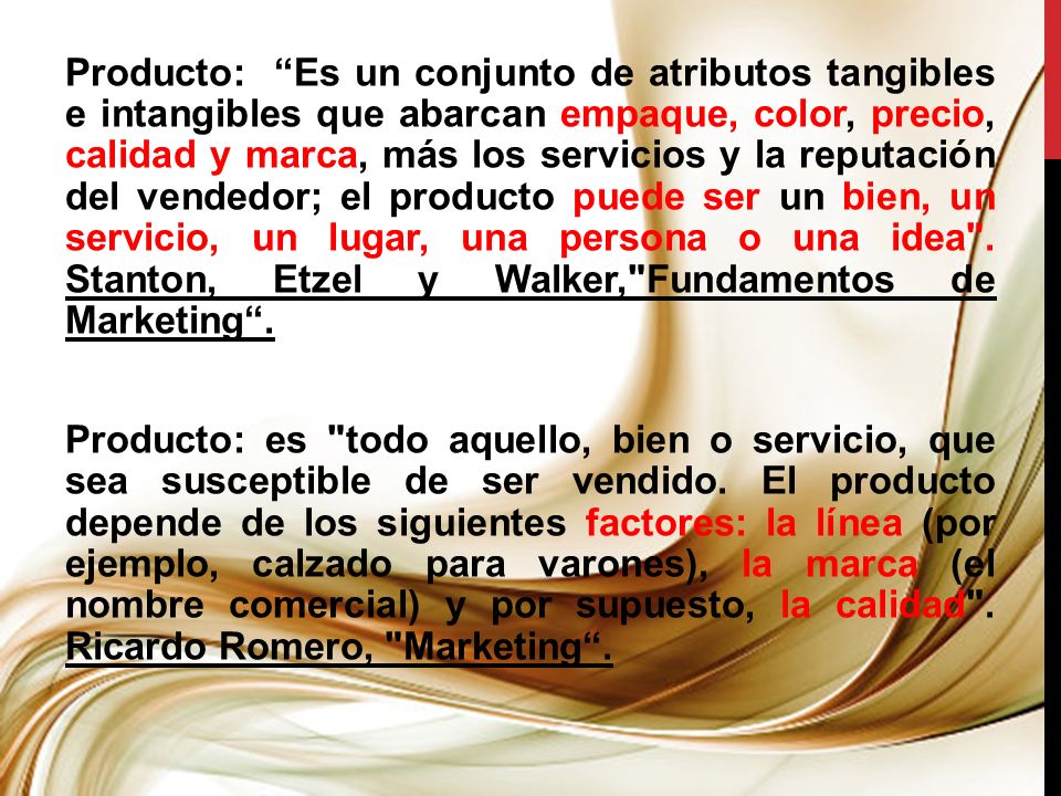 Producto: Es un conjunto de atributos tangibles e intangibles que abarcan empaque, color, precio, calidad y marca, más los servicios y la reputación del vendedor; el producto puede ser un bien, un servicio, un lugar, una persona o una idea .