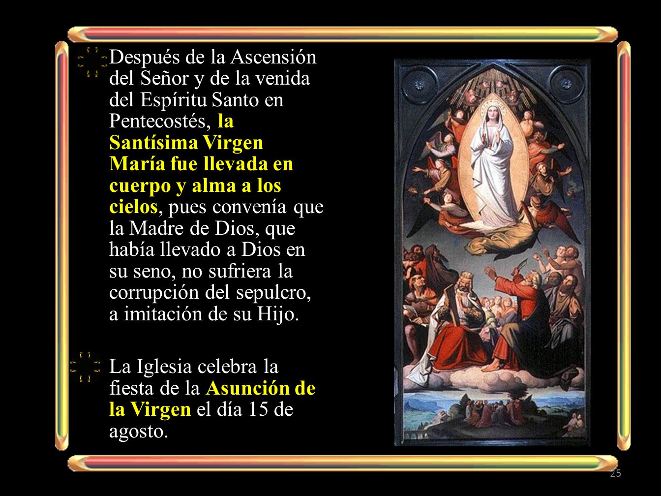 Después de la Ascensión del Señor y de la venida del Espíritu Santo en Pentecostés, la Santísima Virgen María fue llevada en cuerpo y alma a los cielos, pues convenía que la Madre de Dios, que había llevado a Dios en su seno, no sufriera la corrupción del sepulcro, a imitación de su Hijo.