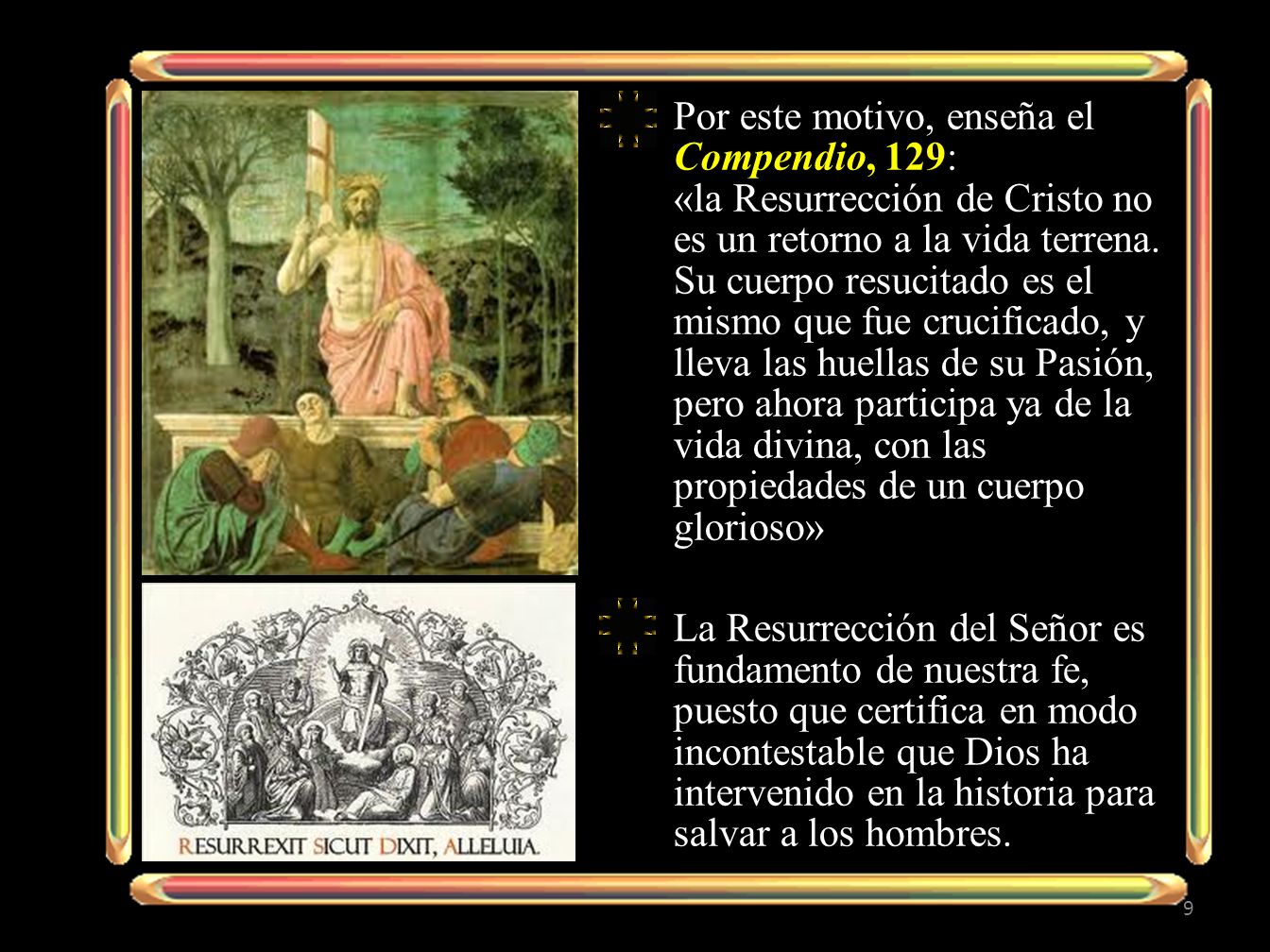 Por este motivo, enseña el Compendio, 129: «la Resurrección de Cristo no es un retorno a la vida terrena. Su cuerpo resucitado es el mismo que fue crucificado, y lleva las huellas de su Pasión, pero ahora participa ya de la vida divina, con las propiedades de un cuerpo glorioso»