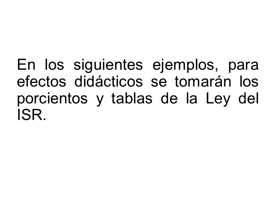 En los siguientes ejemplos, para efectos didácticos se tomarán los porcientos y tablas de la Ley del ISR.