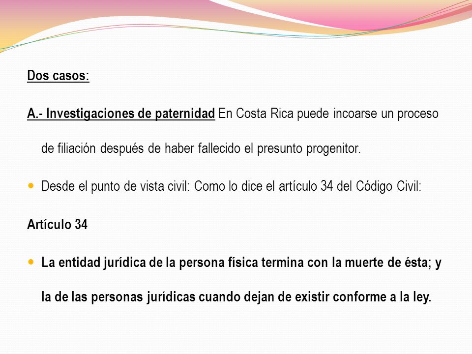 Dos casos: A.- Investigaciones de paternidad En Costa Rica puede incoarse un proceso de filiación después de haber fallecido el presunto progenitor.