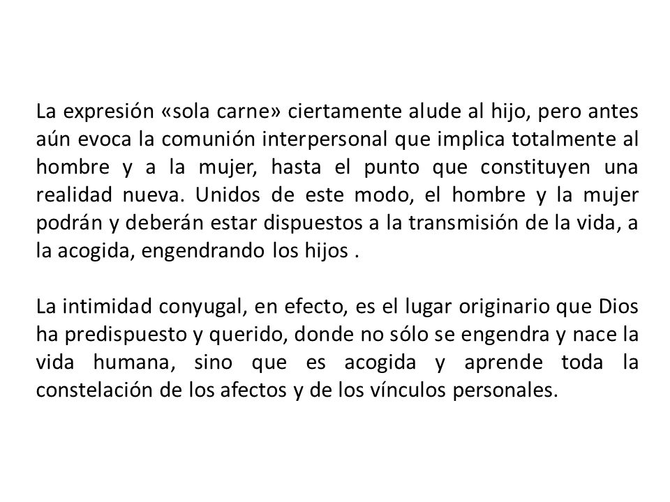 La expresión «sola carne» ciertamente alude al hijo, pero antes aún evoca la comunión interpersonal que implica totalmente al hombre y a la mujer, hasta el punto que constituyen una realidad nueva. Unidos de este modo, el hombre y la mujer podrán y deberán estar dispuestos a la transmisión de la vida, a la acogida, engendrando los hijos .