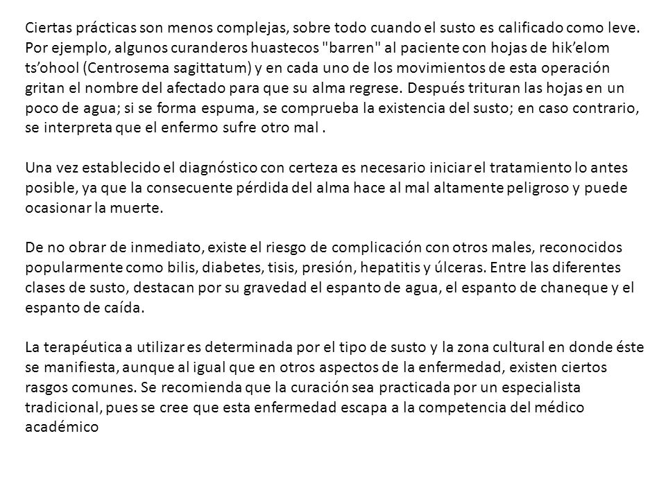 Ciertas prácticas son menos complejas, sobre todo cuando el susto es calificado como leve. Por ejemplo, algunos curanderos huastecos barren al paciente con hojas de hik’elom ts’ohool (Centrosema sagittatum) y en cada uno de los movimientos de esta operación gritan el nombre del afectado para que su alma regrese. Después trituran las hojas en un poco de agua; si se forma espuma, se comprueba la existencia del susto; en caso contrario, se interpreta que el enfermo sufre otro mal .
