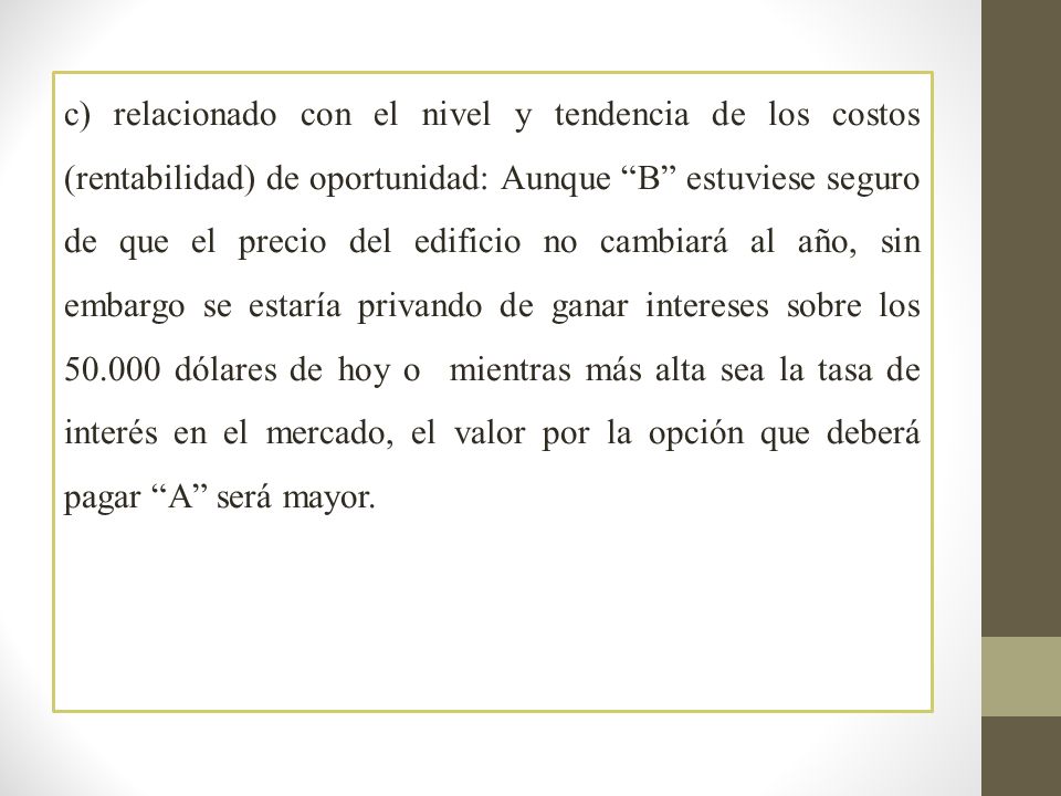 c) relacionado con el nivel y tendencia de los costos (rentabilidad) de oportunidad: Aunque B estuviese seguro de que el precio del edificio no cambiará al año, sin embargo se estaría privando de ganar intereses sobre los dólares de hoy o mientras más alta sea la tasa de interés en el mercado, el valor por la opción que deberá pagar A será mayor.