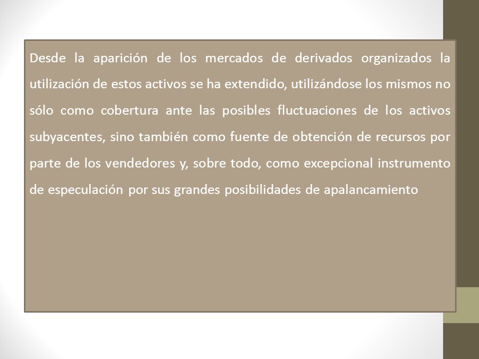 Desde la aparición de los mercados de derivados organizados la utilización de estos activos se ha extendido, utilizándose los mismos no sólo como cobertura ante las posibles fluctuaciones de los activos subyacentes, sino también como fuente de obtención de recursos por parte de los vendedores y, sobre todo, como excepcional instrumento de especulación por sus grandes posibilidades de apalancamiento