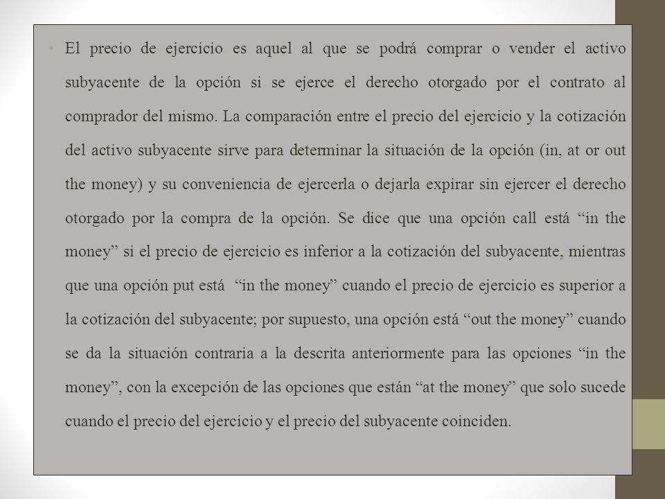 El precio de ejercicio es aquel al que se podrá comprar o vender el activo subyacente de la opción si se ejerce el derecho otorgado por el contrato al comprador del mismo.