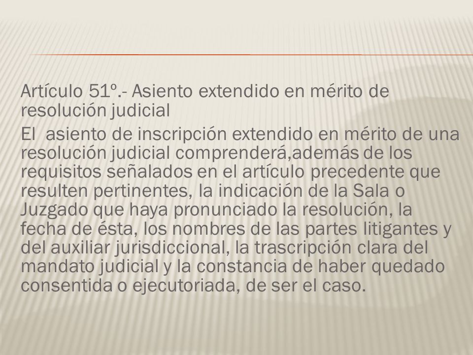 Artículo 51º.- Asiento extendido en mérito de resolución judicial El asiento de inscripción extendido en mérito de una resolución judicial comprenderá,además de los requisitos señalados en el artículo precedente que resulten pertinentes, la indicación de la Sala o Juzgado que haya pronunciado la resolución, la fecha de ésta, los nombres de las partes litigantes y del auxiliar jurisdiccional, la trascripción clara del mandato judicial y la constancia de haber quedado consentida o ejecutoriada, de ser el caso.