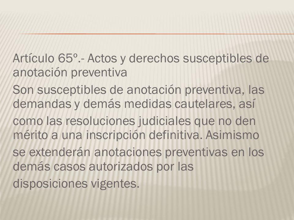 Artículo 65º.- Actos y derechos susceptibles de anotación preventiva Son susceptibles de anotación preventiva, las demandas y demás medidas cautelares, así como las resoluciones judiciales que no den mérito a una inscripción definitiva.