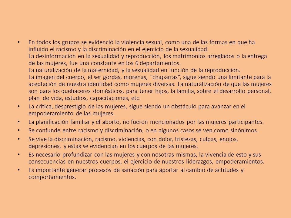En todos los grupos se evidenció la violencia sexual, como una de las formas en que ha influido el racismo y la discriminación en el ejercicio de la sexualidad. La desinformación en la sexualidad y reproducción, los matrimonios arreglados o la entrega de las mujeres, fue una constante en los 6 departamentos. La naturalización de la maternidad, y la sexualidad en función de la reproducción. La imagen del cuerpo, el ser gordas, morenas, chaparras , sigue siendo una limitante para la aceptación de nuestra identidad como mujeres diversas. La naturalización de que las mujeres son para los quehaceres domésticos, para tener hijos, la familia, sobre el desarrollo personal, plan de vida, estudios, capacitaciones, etc.